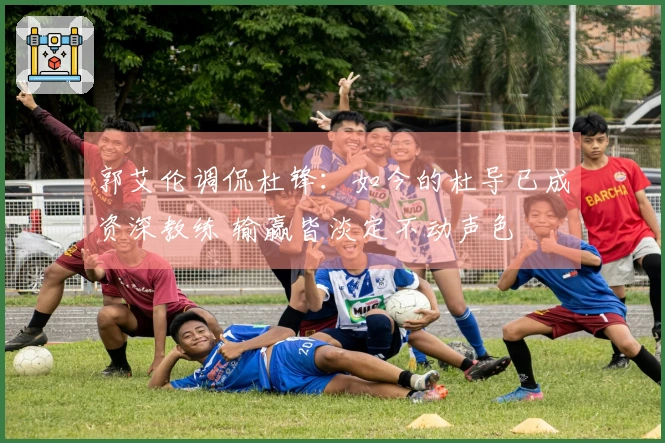 郭艾伦调侃杜锋：如今的杜导已成资深教练 输赢皆淡定不动声色