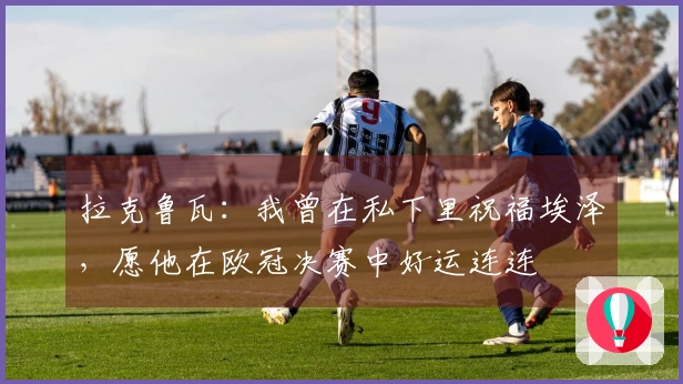 拉克鲁瓦：我曾在私下里祝福埃泽，愿他在欧冠决赛中好运连连