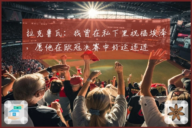 拉克鲁瓦：我曾在私下里祝福埃泽，愿他在欧冠决赛中好运连连