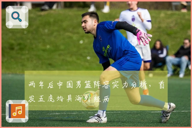 两年后中国男篮阵容实力分析，首发五虎均具海外经历