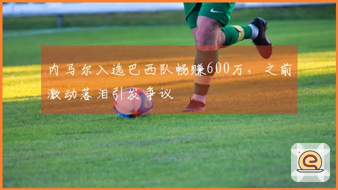 内马尔入选巴西队畅赚600万，之前激动落泪引发争议
